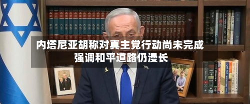 内塔尼亚胡称对真主党行动尚未完成 强调和平道路仍漫长-第3张图片