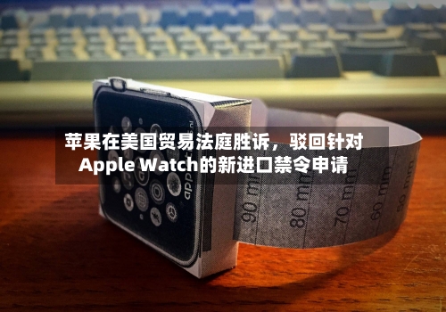 苹果在美国贸易法庭胜诉，驳回针对Apple Watch的新进口禁令申请-第2张图片