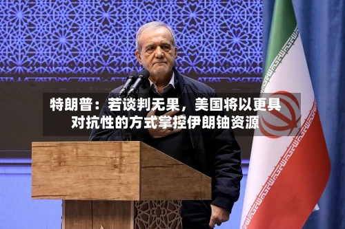 特朗普：若谈判无果，美国将以更具对抗性的方式掌控伊朗铀资源-第3张图片