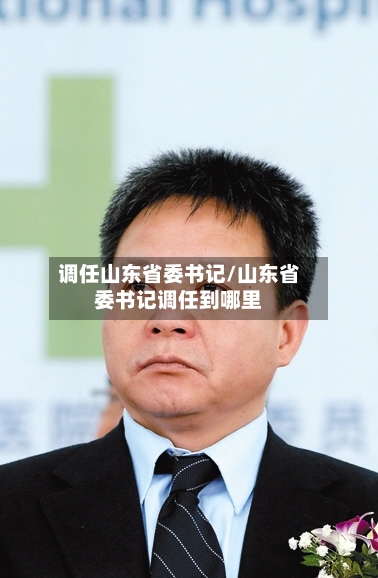 调任山东省委书记/山东省委书记调任到哪里-第2张图片