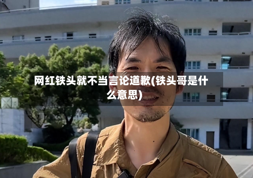 网红铁头就不当言论道歉(铁头哥是什么意思)-第2张图片