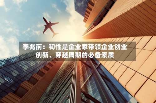 李兆前：韧性是企业家带领企业创业创新、穿越周期的必备素质-第1张图片