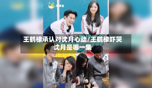 王鹤棣承认对沈月心动/王鹤棣吓哭沈月是哪一集-第1张图片