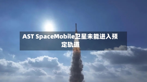 AST SpaceMobile卫星未能进入预定轨道-第1张图片
