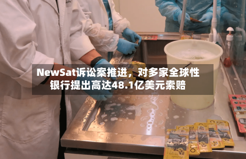 NewSat诉讼案推进	，对多家全球性银行提出高达48.1亿美元索赔-第2张图片