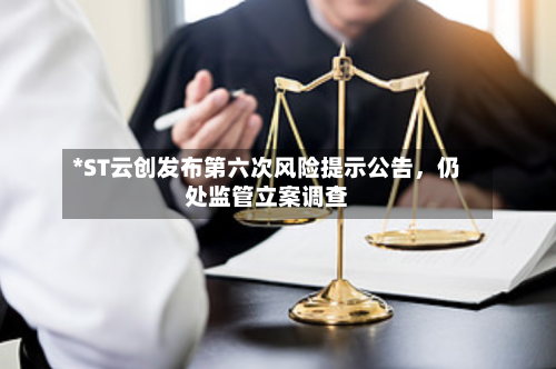 *ST云创发布第六次风险提示公告	，仍处监管立案调查-第2张图片