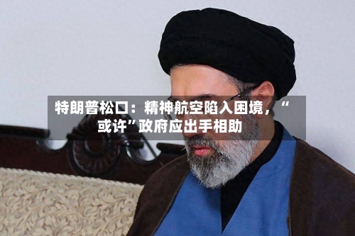 特朗普松口：精神航空陷入困境	，“或许”政府应出手相助-第3张图片