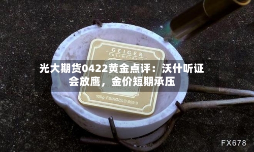 光大期货0422黄金点评：沃什听证会放鹰	，金价短期承压-第1张图片
