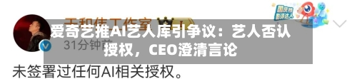 爱奇艺推AI艺人库引争议：艺人否认授权，CEO澄清言论-第1张图片