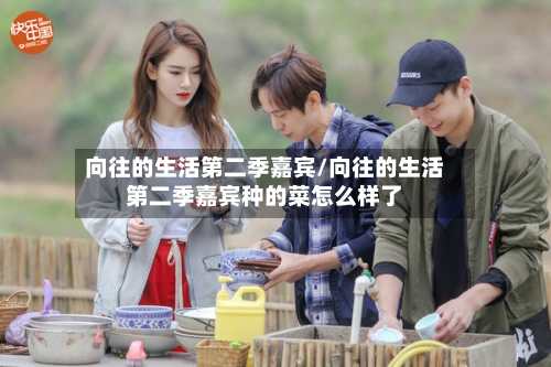 向往的生活第二季嘉宾/向往的生活第二季嘉宾种的菜怎么样了-第2张图片
