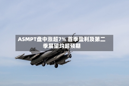 ASMPT盘中涨超7% 首季盈利及第二季展望均超预期-第1张图片
