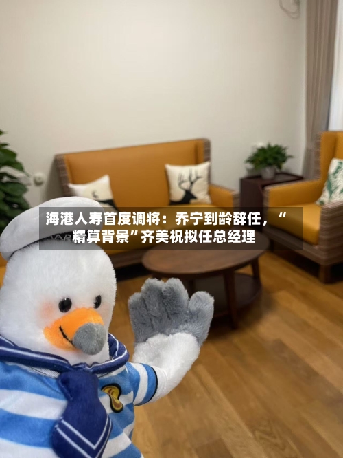 海港人寿首度调将：乔宁到龄辞任，“精算背景	”齐美祝拟任总经理-第3张图片