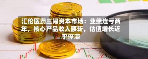 汇伦医药三闯资本市场：业绩连亏两年	，核心产品收入腰斩，估值增长近乎停滞-第1张图片