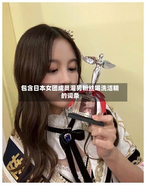 包含日本女团成员灌男粉丝喝洗洁精的词条-第2张图片