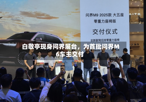 白敬亭现身问界展台	，为首批问界M6车主交付-第1张图片