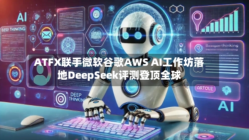 ATFX联手微软谷歌AWS AI工作坊落地DeepSeek评测登顶全球-第1张图片