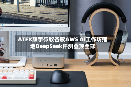 ATFX联手微软谷歌AWS AI工作坊落地DeepSeek评测登顶全球-第2张图片