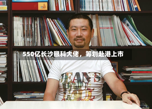 550亿长沙眼科大佬	，筹划赴港上市-第2张图片