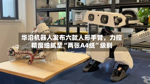 华沿机器人发布六款人形手臂，力控精度细腻至“两张A4纸	”级别-第2张图片