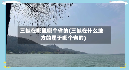 三峡在哪里哪个省的(三峡在什么地方的属于哪个省的)-第3张图片