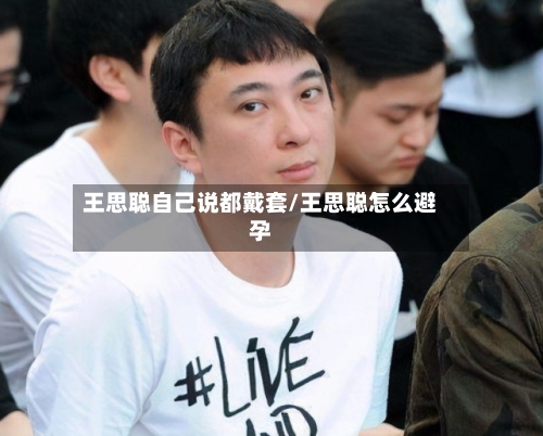 王思聪自己说都戴套/王思聪怎么避孕-第2张图片