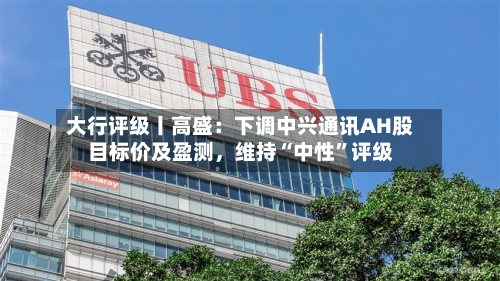 大行评级丨高盛：下调中兴通讯AH股目标价及盈测，维持“中性”评级-第1张图片