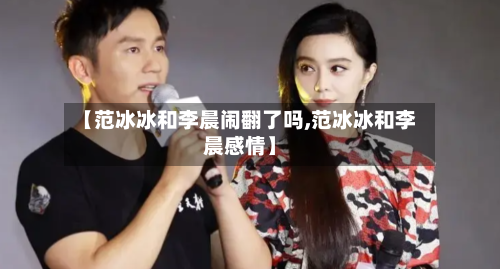 【范冰冰和李晨闹翻了吗,范冰冰和李晨感情】-第1张图片