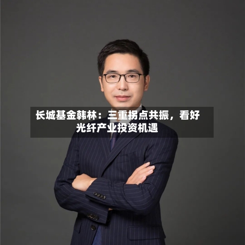 长城基金韩林：三重拐点共振，看好光纤产业投资机遇-第2张图片