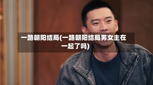 一路朝阳结局(一路朝阳结局男女主在一起了吗)-第1张图片