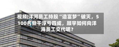 视频|洋河员工持股“造富梦”破灭，5100名骨干浮亏四成，顾宇如何向洋海员工交代呢？-第1张图片