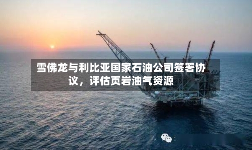 雪佛龙与利比亚国家石油公司签署协议，评估页岩油气资源-第1张图片