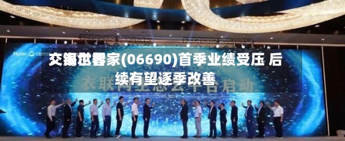 交银世界：海尔智家(06690)首季业绩受压 后续有望逐季改善-第1张图片