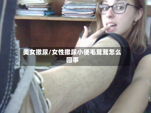 美女撒尿/女性撒尿小便毛茸茸怎么回事-第3张图片