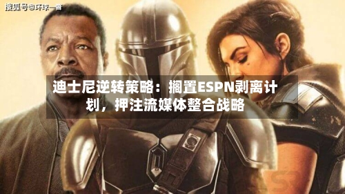 迪士尼逆转策略：搁置ESPN剥离计划，押注流媒体整合战略-第2张图片