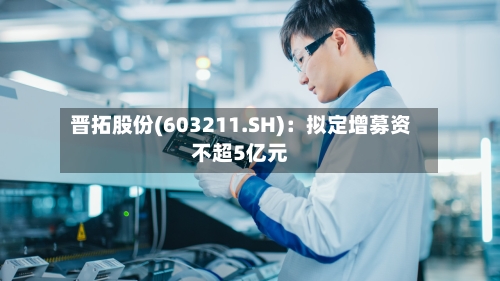 晋拓股份(603211.SH)：拟定增募资不超5亿元-第1张图片