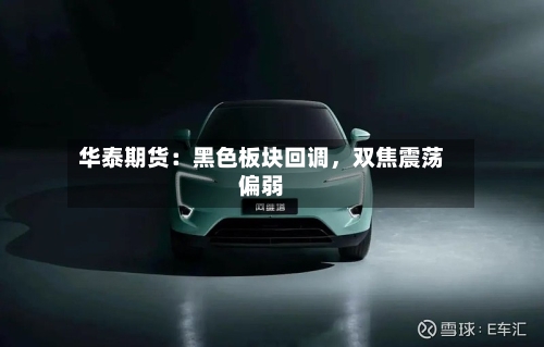 华泰期货：黑色板块回调	，双焦震荡偏弱-第1张图片