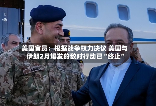 美国官员：根据战争权力决议 美国与伊朗2月爆发的敌对行动已“终止”-第2张图片