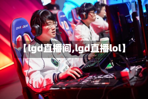 【lgd直播间,lgd直播lol】-第1张图片