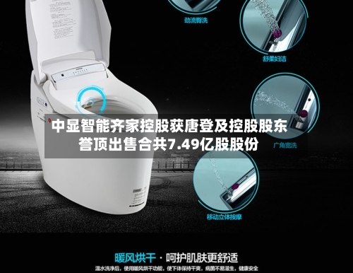 中显智能齐家控股获唐登及控股股东誉顶出售合共7.49亿股股份-第1张图片
