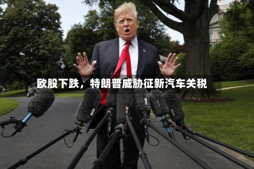 欧股下跌，特朗普威胁征新汽车关税-第2张图片