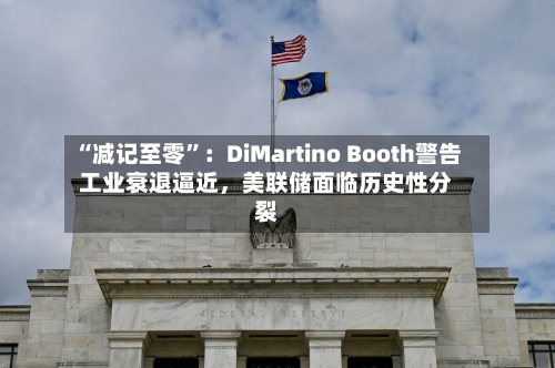 “减记至零”：DiMartino Booth警告工业衰退逼近，美联储面临历史性分裂-第3张图片