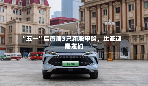 “五一”后首周3只新股申购	，比亚迪朋友们来了-第1张图片