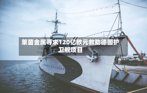 莱茵金属寻求120亿欧元救助德国护卫舰项目-第2张图片