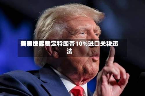 美国世界贸易法院裁定特朗普10%进口关税违法-第2张图片