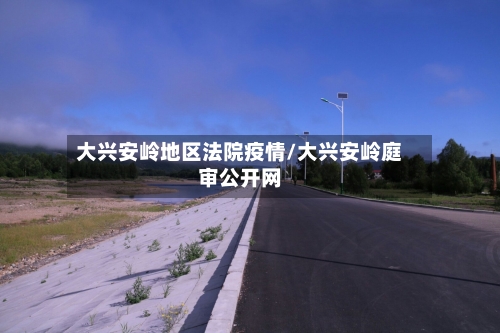 大兴安岭地区法院疫情/大兴安岭庭审公开网-第1张图片