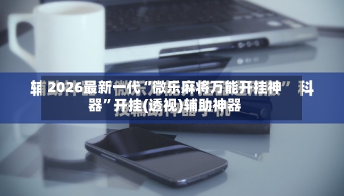 2026最新一代“微乐麻将万能开挂神器”开挂(透视)辅助神器-第1张图片