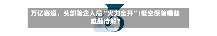 万亿赛道	，头部险企入局“火力全开”!低空保险哪些难题待解？-第1张图片