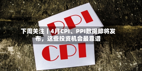下周关注丨4月CPI、PPI数据即将发布，这些投资机会最靠谱-第1张图片