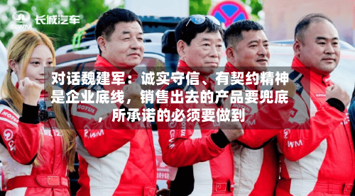 对话魏建军：诚实守信、有契约精神是企业底线，销售出去的产品要兜底，所承诺的必须要做到-第1张图片
