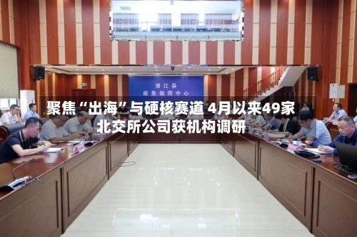 聚焦“出海	”与硬核赛道 4月以来49家北交所公司获机构调研-第1张图片